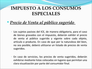 IMPUESTO A LOS CONSUMOS
         ESPECIALES
 Precio de Venta al público sugerido

  - Los sujetos pasivos del ICE, de manera obligatoria, para el caso
    de bienes gravados con el impuesto, deberán exhibir el precio
    de venta al público sugerido y vigente sobre cada objeto,
    artículo o producto. En caso de que por la naturaleza del bien,
    no sea posible, deberá utilizarse un listado de precios de venta
    sugeridos.

  - En caso de servicios, los precios de venta sugeridos, deberán
    exhibirse mediante listas colocadas en lugares que permitan una
    clara visualización por parte del consumidor final.
 