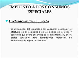 IMPUESTO A LOS CONSUMOS
         ESPECIALES

Declaración del Impuesto

  - La declaración del impuesto a los consumos especiales se
   efectuará en el formulario o en los medios, en la forma y
   contenido que defina el Servicio de Rentas Internas y, en los
   plazos señalados para declaraciones mensuales de
   Retenciones de Impuesto a la Renta.
 