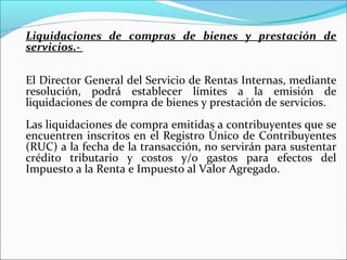 Liquidaciones de compras de bienes y prestación de
servicios.-

El Director General del Servicio de Rentas Internas, mediante
resolución, podrá establecer límites a la emisión de
liquidaciones de compra de bienes y prestación de servicios.
Las liquidaciones de compra emitidas a contribuyentes que se
encuentren inscritos en el Registro Único de Contribuyentes
(RUC) a la fecha de la transacción, no servirán para sustentar
crédito tributario y costos y/o gastos para efectos del
Impuesto a la Renta e Impuesto al Valor Agregado.
 