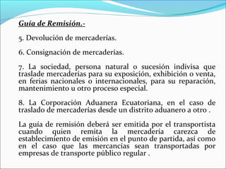 Guía de Remisión.-
5. Devolución de mercaderías.
6. Consignación de mercaderías.
7. La sociedad, persona natural o sucesión indivisa que
traslade mercaderías para su exposición, exhibición o venta,
en ferias nacionales o internacionales, para su reparación,
mantenimiento u otro proceso especial.
8. La Corporación Aduanera Ecuatoriana, en el caso de
traslado de mercaderías desde un distrito aduanero a otro .
La guía de remisión deberá ser emitida por el transportista
cuando quien remita la mercadería carezca de
establecimiento de emisión en el punto de partida, así como
en el caso que las mercancías sean transportadas por
empresas de transporte público regular .
 