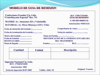 MODELO DE GUIA DE REMISION

 Confecciones Ecuador Cía. Ltda.                                                 RUC 1790172391001
“Contribuyente Especial” Res. 711                                                GUIA DE REMISION
                                                                                 N. 002-005-000001136
 MATRIZ: Av. Amazonas 421 y Veintimilla
                                                                                Autorización: 945613121
 SUCURSAL: Av. Pérez Moncayo 1233 y Vélez
Fecha de iniciación del traslado :......…….......                    Comprobante de venta:……………..
Fecha de terminación del traslado:.....…….....                       Fecha de emisión:……….………......
Motivo del traslado ..........………                    Punto de Partida..…………………...
Fecha de Emisión ...........……….                     IDENTIFICACION DE LA PERSONA ENCARGADA
DESTINATARIO .....................…                                  DEL TRANSPORTE
Punto de llegada ..........................          Nombre .........……......….   RUC……….............


              Cantidad                        Unidad                       Descripción



Imprenta Nacional Cía. Ltda.
        RUC: 1794654316001
          Autorización: 1005
  Fecha de impresión 05-07-2009                  Validez Julio/ 10                       Original / Usuario
 