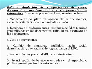 Baja y Anulación de comprobantes de venta,
documentos complementarios y comprobantes de
retención.- Cuando se produzcan los siguientes hechos:
1. Vencimiento del plazo de vigencia de los documentos,
cierre del establecimiento o punto de emisión.
2. Deterioro de los documentos, existencia de fallas técnicas
generalizadas en los documentos, robo, hurto o extravío de
los documentos.
3. Cese de operaciones.
4. Cambio de nombres, apellidos, razón social,
denominación, que hayan sido registradas en el RUC.
5. Suspensión por parte del SRI de la autorización.
6. No utilización de boletos o entradas en el espectáculo
público para el que fueron autorizados.
 