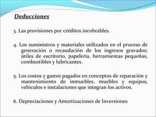 Deducciones

3. Las provisiones por créditos incobrables.

4. Los suministros y materiales utilizados en el proceso de
    generación o recaudación de los ingresos gravados:
    útiles de escritorio, papelería, herramientas pequeñas,
    combustibles y lubricantes.

5. Los costos y gastos pagados en conceptos de reparación y
    mantenimiento de inmuebles, muebles y equipos,
    vehículos e instalaciones que integran los activos.

6. Depreciaciones y Amortizaciones de Inversiones
 