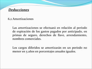 Deducciones

6.2 Amortizaciones

   Las amortizaciones se efectuará en relación al período
   de expiración de los gastos pagados por anticipado, en
   primas de seguro, derechos de llave, arrendamiento,
   nombres comerciales.

   Los cargos diferidos se amortizarán en un período no
   menor en 5 años en porcentajes anuales iguales.
 