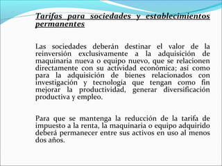 Tarifas para sociedades y establecimientos
permanentes

Las sociedades deberán destinar el valor de la
reinversión exclusivamente a la adquisición de
maquinaria nueva o equipo nuevo, que se relacionen
directamente con su actividad económica; así como
para la adquisición de bienes relacionados con
investigación y tecnología que tengan como fin
mejorar la productividad, generar diversificación
productiva y empleo.

Para que se mantenga la reducción de la tarifa de
impuesto a la renta, la maquinaria o equipo adquirido
deberá permanecer entre sus activos en uso al menos
dos años.
 