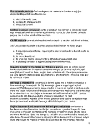 Kostoja e depozitave-Burimin kryesor te mjeteve te bankes e sajojne
depozitat.Depozitat klasifikohen ne:

   a) depozita me te pare,
   b) depzita te afatizuara dhe
   c) depozita kursimi

Kostoja e kapitalit te huazuar-eshte e barabart me normen e kthimit te fituar
nga investuesit ne instrumentet e jashtme te huase, te cilen banka duhet ta
paguaj per ti shitur letrat e tilla me vlere.

CAPM metoda-kjo metode bazohet ne konceptin e rrezikut te kthimit te huas.

33.Funksionet e kapitalit te bankes afariste klasifikohen ne kater grupe:

   a) ti siguroj mundesit fizike, nepermjet te cilave banka do te behet e afte te
      veproj,
   b) te mbroj kreditoret,
   c) te krijoj nje norme konkurrente te kthimit per aksionaret, dhe
   d) ti plotesoj kerkesat e agjensive(organeve)mbikqyrese.

Sigurimi i mjeteve financiare per fillimin e punes-para se te filloj punen
banka afariste duhet ti shese aksionet ne menyre qe ta rrise kapitalin, qe i
nevojitet per investime fikse, siq jan toka, ndertesa etj, dhe mjete plotesuese
siq jane aplikimi i teknologjise bashkohore si dhe financimi i mjeteve fikse per
te ndihmuar rritjen.

Mbrojtja e kreditoreve-te bankata e sotme pjesa me e madhe e mjeteve e
financohet nga huate(rreth 94 %), kurse nje pjese e vogel nga kapitali
aksionar(6%).Kjo pjesemarrje kaq e madhe e huave ne mjetet e bankes e rrite
edhe me teper rendesine e mbrojtejs se interesave te kreditorve te bankes.Rol
te rendesishem ne mbrojtejen e intresave te kreditoreve ka kaptali i bankes
nepermjet te cilit deponuesit dhe kreditoret sigurohen ne rast
likuidimi.Gjithashtu kapitali ofron nje lloj garancie dhe sigurie te mjeteve nga
humbjet qe mund te shkaktohen nga aktivitetet qe i kryen banka.

Krijimi i normes konkurrenete te kthimit per aksionaret-furnizuesit e
bankes me mjete financiare te cilet jan te motivuar nga deshira per te bere
investime te mira jan te interesuar ta mbrojne investimin e tyre dhe te kene
norme te kthimit te njejte me ate qe do ta kishin sikur ate kapital ta investonin
diku tjeter.Aksionaret kerkojne te sigurojne kthim konkurrent te mjeteve te tyre
duke shpresuar ne rritjene e vleres se aksioneve te tyre.Prandaj nese nje
                                                                                10
 