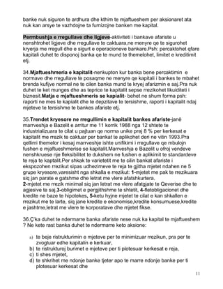 banke nuk siguron te ardhura dhe kthim te mjaftueshem per aksionaret ata
nuk kan arsye te vazhdojne ta furnizojne banken me kapital.

Permbushja e rregullave dhe ligjeve-aktiviteti i bankave afariste u
nenshtrohet ligjeve dhe rregullave te caktuara,ne menyre qe te sigurohet
kryerja me rregull dhe e sigurt e operacioneve bankare.Psh: percaktohet qfare
kapitali duhet te disponoj banka qe te mund te themelohet, limitet e kreditimit
etj.

34.Mjaftueshmeria e kapitalit-nenkupton kur banka bene percaktimin e
normave dhe rregullave te posaqme ne menyre qe kapitali i bankes te mbahet
brenda kufijve normal ne te cilen banka mund te kryej afarizmin e saj.Pra nuk
duhet te ket munges dhe as teprice te kapitalit sepse rrezikohet likuiditeti i
biznesit.Matja e mjaftueshmeris se kapialit- behet ne shum forma psh:
raporti ne mes te kapialit dhe te depzitave te tersishme, raporti i kapitalit ndaj
mjeteve te tersishme te bankes afariste etj.

35.Trendet kryesore ne rregullimin e kapitalit bankes afariste-janë
marrveshja e Bazelit e arritur me 11 korrik 1988 nga 12 shtete te
industrializuara te cilat u pajtuan qe norma unike prej 8 % per kerkesat e
kapitalit me rrezik te caktuar per bankat te aplikohet deri ne vitin 1993.Pra
qellimi themelor i kesaj marrveshje ishte unifikimi i rregullave qe mbulojn
fushen e mjaftueshmerise se kapitalit.Marrveshja e Bazelit u ofroj vendeve
nenshkruese nje fleksibilitet te dukshem ne fushen e aplikimit te standardeve
te reja te kaptalit.Per shkak te varietetit me te cilin bankat afariste i
ekspozohen rrezikut sipas udhezimeve te reja te gjitha mjetet ndahen ne 5
grupe kryesore,varesisht nga shkalla e rrezikut: 1-mjetet me pak te rrezikuara
siq jan parate e gatshme dhe letrat me vlere afatshkurtera.
2-mjetet me rrezik minimal siq jan letrat me vlere afatgjate te Qeverise dhe te
agjesive te saj,3-obligimet e pergjithshme te shtetit, 4-fletobligacionet dhe
kredite ne baze te hipotekes, 5-ketu hyjne mjetet te cilat e kan shkallen e
rrezikut me te larte, siq jane kredite e ekonomise,kredite konsumuese,kredite
e jashtme,letrat me vlere te korporatave dhe mjetet fikse.

36.Ç’ka duhet te ndermarre banka afariste nese nuk ka kapital te mjaftueshem
? Ne kete rast banka duhet te ndermarre keto aksione:

   a) te beje ristrukturimin e mjeteve per te minimizuar rrezikun, pra per te
      zvogluar edhe kapitalin e kerkuar,
   b) te ristrukturoj burimet e mjeteve per ti plotesuar kerkesat e reja,
   c) ti shes mjetet,
   d) te shkrihet me ndonje banke tjeter apo te marre ndonje banke per ti
      plotesuar kerkesat dhe
                                                                                11
 