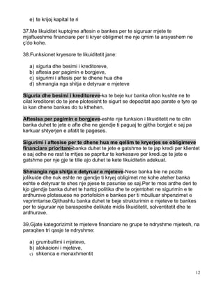 e) te krijoj kapital te ri

37.Me likuiditet kuptojme aftesin e bankes per te siguruar mjete te
mjaftueshme financiare per ti kryer obligimet me nje qmim te arsyeshem ne
ç’do kohe.

38.Funksionet kryesore te likuiditetit jane:

   a)   siguria dhe besimi i kreditoreve,
   b)   aftesia per pagimin e borgjeve,
   c)   sigurimi i aftesis per te dhene hua dhe
   d)   shmangia nga shitja e detyruar e mjeteve

Siguria dhe besimi i kreditoreve-ka te beje kur banka ofron kushte ne te
cilat kreditoret do te jene plotesisht te sigurt se depozitat apo parate e tyre qe
ia kan dhene bankes do tu kthehen.

Aftesisa per pagimin e borgjeve-eshte nje funksion i likuiditetit ne te cilin
banka duhet te jete e afte dhe ne gjendje ti paguaj te gjitha borgjet e saj pa
kerkuar shtyerjen e afatit te pageses.

Sigurimi i aftesise per te dhene hua me qellim te kryerjes se obligimeve
financiare prioritare-banka duhet te jete e gatshme te te jap kredi per klientet
e saj edhe ne rast te rritjes se papritur te kerkesave per kredi.qe te jete e
gatshme per nje gje te tille ajo duhet te kete likuiditetin adekuat.

Shmangia nga shitja e detyruar e mjeteve-Nese banka bie ne pozite
jolikuide dhe nuk eshte ne gjendje ti kryej obligimet me kohe ateher banka
eshte e detyruar te shes nje pjese te pasurise se saj.Per te mos ardhe deri te
kjo gjendje banka duhet te hartoj politika dhe te orjentohet ne sigurimin e te
ardhurave plotesuese ne portofoloin e bankes per ti mbulluar shpenzimet e
veprimtarise.Gjithashtu banka duhet te beje strukturimin e mjeteve te bankes
per te siguruar nje baraspeshe delikate midis likuiditetit, solventitetit dhe te
ardhurave.

39.Gjate kategorizimit te mjeteve financiare ne grupe te ndryshme mjetesh, na
paraqiten tri qasje te ndryshme:

   a) grumbullimi i mjeteve,
   b) alokacioni i mjeteve,
   c) shkenca e menaxhmentit



                                                                                 12
 