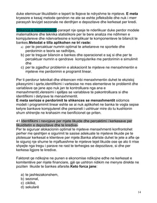 duke eleminuar likuiditetin e tepert te llojeve te ndryshme te mjeteve. E meta
kryesore e kesaj metode qendron ne ate se eshte jofleksibile dhe nuk i merr
parasysh levizjet sezonale ne derdhjen e depozitave dhe kerkesat per kredi.

Shkenca e menaxhmentit-paraqet nje qasje te nderlikuar duke perdor modele
matematikore dhe teknika statistikore per te bere analiza me ndihmen e
kompjutereve dhe ndervartesine e komplikuar te komponenteve te bilancit te
bankes.Metodat e tilla aplikohen ne tri raste:
  a) per te percaktuar numrin optimal te arketareve ne sportele dhe
     perdorimin e teoris se radhitjes,
  b) per te treguar bilancin e bankes dhe operacionet e saj si dhe per te
     percaktuar numrin e qendrave kompjuterike me perdorimin e simulimit
     dhe
  c) per te zgjedhur problemin e alokacionit te mjeteve ne menaxhmentin e
     mjeteve me perdorimin e programit linear.

Per ti perdorur teknikat dhe shkencen mbi menaxhmentin duhet te ekzistoj
pikesynimi i qarte,identifikimi i vartesise ne mes elementeve te problemit dhe
variablave qe jane apo nuk jan te kontrolluara nga ana e
menaxhmentit,vleresimi i sjelljes se variablave te pakontrolluara si dhe
identifikimi i detyrave te menaxhmentit.
E meta serioze e perdorimit te shkences se menaxhmentit sidomos
modeli i programimit linear eshte se ai nuk aplikohet ne banka te vogla sepse
ketyre bankave kompjuteret dhe personeli i ushtruar mire do tu kushtonin
shum shtrenjte ne krahasim me benificionet qe priten.

41.Identifikimi i nevojave per mjete likuide dhe percaktimi i kerkesave per
likuiditetin e depozitave dhe te kredive-
Per te siguruar alokacionin optimal te mjeteve menaxhmenti konfrontohet
perher me qeshtjen e sigurimit te sasise adekuate te mjeteve likuide pe te
plotesuar kerkesat e klienteve per mjete.Banka afariste duhet te jete a afte qe
te siguroj nje shume te mjaftueshme te mjeteve tejet likuide ose qe ato ti rrise
shpejte nga tregu i parave ne rast te terheqjes se depozitave, si dhe per
kerkesa ligjore te kredive.

Faktoret qe ndikojne ne punen e ekonomise ndikojne edhe ne kerkesat e
komitentëve per mjete financiare, gjë qe ushtron ndikim ne menyre direkte ne
poziten likuide te bankes afarsite.Keto forca jane:

  a)   te jashtezakonshem,
  b)   sezonal,
  c)   ciklikë,
  d)   sekularë
                                                                              14
 