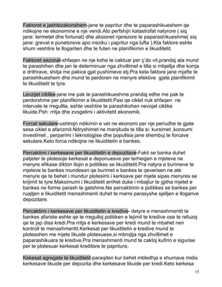 Faktoret e jashtezakonshem-jane te papritur dhe te paparashikueshem qe
ndikojne ne ekonomine e nje vendi.Ato perfshijn katastrofat natyrore ( siq
jane: termetet dhe fortunat) dhe aksionet njerezore te paparashikueshme( siq
jane: grevat e punetoreve apo rreziku i papritur nga lufta ).Kta faktore eshte
shum veshtire te llogariten dhe te futen ne planifikimin e likuiditetit.

Faktoret sezonal-shfaqen ne nje kohe te caktuar per ç’do vit,prandaj ata mund
te parashihen dhe jan te determinuar nga zhvillimet e tilla si mbjellja dhe korrja
e drithrave, shitja me pakice gjat pushimeve etj.Pra keta faktore jane mjafte te
parashikueshem dhe mund te perdoren ne menyre efektive gjate planifikimit
te likuiditetit te tyre.

Levzijet ciklike-jane me pak te parashikueshme prandaj edhe me pak te
perdorshme per planifikimin e likuiditetit.Pasi qe ciklet nuk shfaqen ne
intervale te rregullta, eshte veshtire te parashikohen nevojat ciklike
likuide.Psh: rritja dhe zvogelimi i aktivitetit ekonomik.

Forcat sekulare-ushtrojn ndikimin e vet ne ekonomi per nje periudhe te gjate
sesa ciklet e afarizmit.Ndryshimet ne manjituda te tilla si: kursimet ,konsumi
investimet , perparimi i teknologjise dhe popullsia jane shembuj te forcave
sekulare.Keto forca ndikojne ne likuiditetin e bankes.

Percaktimi i kerkesave per likuiditetin e depozitave-Fakti se banka duhet
patjeter te plotesoje kerkesat e deponuesve per terheqjen e mjeteve ne
menyre efikase dikton llojin e politikes se likuiditetit.Pra natyra e burimeve te
mjeteve te bankes mundeson qe burimet e bankes te qeverisen ne ate
menyre qe te behet i mundur plotesimi i kerksave per mjete sipas menyres se
krijimit te tyre.Maksimumi i likuiditetit arrihet duke i mbajtur te gjitha mjetet e
bankes ne forme parash te gatshme.Ne percaktimin e politikes se bankes per
ruajtjen e likuiditetit menaxhmenti duhet te marre parasyshe sjelljen e llogarive
depozitare.

Percaktimi i kerkesave per likuiditetin e kredive- detyre e menaxhmentit te
bankes afariste eshte qe te rregulloj politiken e lejimit te kredive ose te refuzoj
qe te jap disa kredi.Pra rritja e kerkesave per kredi mund te mbahet nen
kontroll te menaxhmentit.Kerkesat per likuiditetin e kredive mund te
plotesohen me mjete likuide plotesuese,si mbrojtja nga zhvillimet e
paparashikuara te kredive.Pra menaxhmenti mund te caktoj kufirin e sigurise
per te plotesuar kerkesat kreditore te papritura.

Kekesat agregate te likuiditetit-paraqiten kur behet mbledhja e shumave midis
kerkesave likuide per depozita dhe kerkesave likuide per kredi.Keto kerkesa
                                                                                 15
 