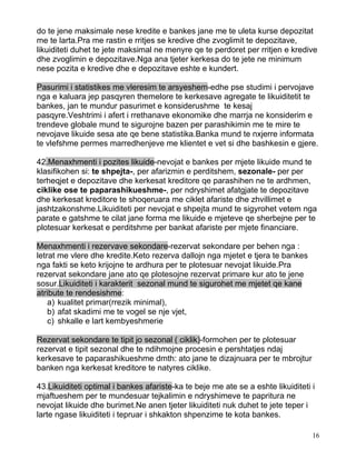 do te jene maksimale nese kredite e bankes jane me te uleta kurse depozitat
me te larta.Pra me rastin e rritjes se kredive dhe zvoglimit te depozitave,
likuiditeti duhet te jete maksimal ne menyre qe te perdoret per rritjen e kredive
dhe zvoglimin e depozitave.Nga ana tjeter kerkesa do te jete ne minimum
nese pozita e kredive dhe e depozitave eshte e kundert.

Pasurimi i statistikes me vleresim te arsyeshem-edhe pse studimi i pervojave
nga e kaluara jep pasqyren themelore te kerkesave agregate te likuiditetit te
bankes, jan te mundur pasurimet e konsiderushme te kesaj
pasqyre.Veshtrimi i afert i rrethanave ekonomike dhe marrja ne konsiderim e
trendeve globale mund te sigurojne bazen per parashikimin me te mire te
nevojave likuide sesa ate qe bene statistika.Banka mund te nxjerre informata
te vlefshme permes marredhenjeve me klientet e vet si dhe bashkesin e gjere.

42.Menaxhmenti i pozites likuide-nevojat e bankes per mjete likuide mund te
klasifikohen si: te shpejta-, per afarizmin e perditshem, sezonale- per per
terheqjet e depozitave dhe kerkesat kreditore qe parashihen ne te ardhmen,
ciklike ose te paparashikueshme-, per ndryshimet afatgjate te depozitave
dhe kerkesat kreditore te shoqeruara me ciklet afariste dhe zhvillimet e
jashtzakonshme.Likuiditeti per nevojat e shpejta mund te sigyrohet vetem nga
parate e gatshme te cilat jane forma me likuide e mjeteve qe sherbejne per te
plotesuar kerkesat e perditshme per bankat afariste per mjete financiare.

Menaxhmenti i rezervave sekondare-rezervat sekondare per behen nga :
letrat me vlere dhe kredite.Keto rezerva dallojn nga mjetet e tjera te bankes
nga fakti se keto krijojne te ardhura per te plotesuar nevojat likuide.Pra
rezervat sekondare jane ato qe plotesojne rezervat primare kur ato te jene
sosur.Likuiditeti i karakterit sezonal mund te sigurohet me mjetet qe kane
atribute te rendesishme:
    a) kualitet primar(rrezik minimal),
    b) afat skadimi me te vogel se nje vjet,
    c) shkalle e lart kembyeshmerie

Rezervat sekondare te tipit jo sezonal ( ciklik)-formohen per te plotesuar
rezervat e tipit sezonal dhe te ndihmojne procesin e pershtatjes ndaj
kerkesave te paparashikueshme dmth: ato jane te dizajnuara per te mbrojtur
banken nga kerkesat kreditore te natyres ciklike.

43.Likuiditeti optimal i bankes afariste-ka te beje me ate se a eshte likuiditeti i
mjaftueshem per te mundesuar tejkalimin e ndryshimeve te papritura ne
nevojat likuide dhe burimet.Ne anen tjeter likuiditeti nuk duhet te jete teper i
larte ngase likuiditeti i tepruar i shkakton shpenzime te kota bankes.

                                                                                  16
 