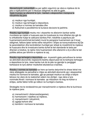 Menaxhmenti i solventitetit-ka per qellim sigurimin se vlera e mjeteve do te
jete e mjaftueshme per ti mbuluar obligimet ne afat te gjate.
Gjate kryerjes se afarizmit te tyre , bankat u ekspozohen rreziqeve te
ndryshme siq jane:

   a)   rrezikun nga humbjet,
   b)   rrezikun nga terheqjet e depozitave,
   c)   rrezikun e normes se kamates dhe
   d)   fluktuimet e pavolitshme te kurseve devizore te jashtme.

Rreziku nga humbjet-rreziku me i shpeshte ne afarizmin bankar eshte
mundesia qe mjetet e huazuara apo te investuara te mos kthehen,kjo gjë do
tu shkaktonte hubje te caktuara bankes.Psh; ndodhite e papritura per
huamarresin(vershimet,termetet) mund te pengojne huamarresin qe ti kryej
obligimet, faktore tjeter eshte edhe ndryshimi i shijes se konsumatoreve etj.Qe
te parandalohen dhe kontrollohen humbjet per shkak te moskthimit te mjeteve
te huazuara dhe te investuara banka duhet te ket standarde te larta per
dhenien e kredive, te njohe mire huamarresin dhe afarizmin e tij si dhe te ket
politike aktive per kthimin e mjeteve te saj.

Rreziku nga terheqjet e depozitave-vjen kryesisht gjate periudhave te renies
se aktivitetit ekonomik( reqesionit) keshtu deponuesit do te kerkojne terheqjen
e depozitave te tyre, nese banka nuk do te jete ne gjendje tu pergjigjet
kerkesave te tyre ateher rrezikohet ekzistenca e bankes.

Rreziku i normes se kamates-sa here qe banka detyrohet te shese letrat me
vlere afategjate ne periudhat e rritjes se aktivitetit ekonomik ajo i ekspozohet
rrezikut te normave te kamates, gjë qe paraqet rrezikun se shitja e ketyre
letrave me vlere do te realizohet vetem me zbritjen nga vlera e tyre
nominale.Niveli i normave te kamates qe mbizotron ne treg ne kohen e
shitjes, eshte faktor kritik qe ndikon ne humbjet e bankes.

Strategjite me te rendesishme per menaxhmentin e mjeteve dhe te burimeve
te mjeteve jane:

   a)   menaxhmenti i distances(largesise),
   b)   harmonizimi i rrjedhes se mjeteve,
   c)   menaxhmenti i ndryshimit,
   d)   zgjatja kohore dhe
   e)   kembimi i normave te kamates



                                                                                   17
 