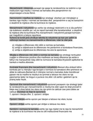 Menaxhmenti i distances-paraqet nje qasje te rendesishme ne izolimin e nje
institucioni nga rreziku i normes se kamates dhe perqendrimin ne
shperndarjen e bruto fitimit.

Harmonizimi i rrjedhes se mjeteve-kjo strategji sherben per mbrojtejen e
bankes nga rreziku i normes se kamates dhe perqendrimin e saj ne barazimin
e skadimit te mjeteve dhe te burimeve te mjeteve.

Menaxhmenti i ndryshimit-kjo eshte nje strategji relativisht e re e cila perfshin
nje koleksion analitik qe i vë ne raport kamatat dhe karakteristikat e skadimit
te mjeteve dhe te burimeve.Pra menaxhmenti i ndryshimit paraqet kornizen
per rregullimin e ketyre raporteve.
Koheve te fundit jane zhvilluar teknika te ndryshme qe kan per qellim ta
ndihmojn banken ne menaxhmentin e diferences, nder te cilat jane:

   a) mbajtja e diferences mbi ciklin e normes se kamates,
   b) arritja e objketivave te diferences me perdorimin e kontratave financiare,
   c) arritja e objektivave te diferences me ane te opcioneve.

Mbajtja e diferences mbi ciklin e normes se kamates-kjo strategji nenkupton
ruajtjen e diferences pozitive dhe madhesis se kesaj diference qe eshte e
lidhur me manipulimet ndaj ciklit te normave te kamates.Kryesisht aplikohet te
bankat e medha afarsiste.

Kontratat financiare dhe menaxhmenti i ndryshimit-Bleresit dhe shitesit lidhin
kontrata per tu mbrojtur nga levizjet e normave te kamatave dhe qmimeve ne
afate te caktuara.Bankat do ti mbrojne normat e kamates duke transferuar
pjesen me te madhe te rrezikut ne qmimet e letrave me vlere ne nje
pjesmarres tjeter ne tregun e puneve me afat i cili eshte i gatshem qe ta
pranoj kete rrezik.

Opcionet dhe menaxhmenti i ndryshimit-opcionet paraqesin nje strategji tjeter
te rendesishme per menaxhmentin e rrezikut te cilat i japin te drejt pronarit ti
bleje ose ti shes letrat me vlere me nje qmim te caktuar ose para dates se
caktuar.Ekzistojn dy lloje te opcioneve:
1. opcioni i blerjes dhe 2. opcioni i shitjes

Opcioni i blerjes-eshte opcion per blerjen e letrave me vlere, kurse

Opcioni i shitjes eshte opcion per shitjen e letrave me vlere.

Kembimi i normave te kamates-eshte nje nga mjetet me te reja te menaxhimit
te mjeteve e te burimeve me ane te cilit institucionet financiare me
                                                                                18
 