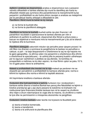 Aplikimi i analizes se shpenzimeve-analiza e shpenzimeve nuk e perparon
vetvetiu efikasitetin e bankes afariste.Ajo mund te identifikoj ato fusha ku
efikasiteti mbetet pas synimeve dhe parashikimeve te menaxhmentit kurse
perparimi i profitabilitetit ne ato fusha shtron nevojen e analizes se metejshme
per te percaktuar keshtu shkaqet e efikasitetit te ulet.
Planifikimi i fitimit mund te behet ne dy menyra:

   a) ne forme te buxhetit dhe
   b) ne forme te planifikimit afategjate

Planifikimi ne forme te buxhetit-buxheti eshte nje plan financiar i cili
parashikon rezultatet e operacioneve te bankes afariste per vitin e
ardhshem.Ai perfshin te ardhurat, shpenzimet dhe fitimet e pritura duke u
bazuar ne objektivat e menduara mire te menaxhmentit per ç’do zë te bilancit
te mjeteve dhe te burimeve.

Planifikimi afategjate-zakonisht mbulon nje periudhe pese vjeqare procesi i te
cilit fillon me dhenien e synimeve te pergjithshme te bankes ne periudhen e
caktuar, si psh: - te beje ekspansionin e sherbimeve te saj ne nje hapsire me
te gjere gjeografike,- te afirmoj veten me perparimin e sherbimeve dhe ofrimin
e sherbimeve te specializuara, - te ushtroj dhe te perparoj kuadrin udheheqes
per te siguruar vazhdimsin e plotikes se saj afariste,- te kontriboj ne
prosperitetin e rrethines ne te cilen vepron,- te rrise fitimin vjetor se paku 10 %
ne vit gjate pese viteve te ardheshme.

Matesit e profitabilitetit dhe trendet me te reja-matesit qe perdoren me se
shpeshti per percaktimin e profitabilitetit te bankave afariste jane; norma e
kthimit te mjeteve dhe norma e kthimit te kapitalit aksionar.

44.Veprimtaria kreditore e bankave afariste-

Evolucioni dhe fushveprimtaria e tashme-funksioni me i rendesishem i
bankave eshte dhenia e kredive.Bankat kan pervoj dhe fleksibilitet ne lejimin e
kredive prandaj kjo gje u jep atyre perparsi te dukshme ne krahasim me
institucionet tjera financiare.Kredite bankare kan rol te veqant ne zhvillimin
dhe rritjen e shum ndermarrjeve te vogla dhe te mesme, ne zhvillimin e rrethit
te tyre dhe ne permiresimin e mireqenies ekonomike ne pergjithesi.

Evolucioni i kredive bankare-kater teorite me kryesore te likuiditetit jane:

   a) teoria e kredive komerciale,
   b) teoria e transferimit,
   c) teoria e te ardhurave te planifikuara dhe
                                                                                 20
 