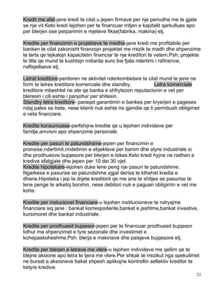 Kredit me afat-jane kredi te cilat u jepen firmave per nje periudhe me te gjate
se nje vit.Keto kredi lejohen per te financuar rritjen e kapitalit qarkullues apo
per blerjen ose perparimin e mjeteve fikse(fabrika, makina) etj.

Kredite per financimin e projekteve te medha-jane kredi me profitabile per
banken te cilat zakonisht financojn projektet me rrezik te madh dhe shpenzime
te larta qe tejkalojn kapacitetin financiar te nje kreditori te vetem.Psh; projekte
te tilla qe mund te kushtojn miliarda euro bie fjala ndertimi i rafinerive,
naftsjellseve etj.

Letrat kreditore-perdoren ne aktivitet nderkombetare te cilat mund te jene ne
form te letres kreditore komerciale dhe standby.             Letra komerciale
kreditore mbeshtet ne ate qe banka e shfrytezon reputacionin e vet per
bleresin i cili eshte i panjohur per shitesin.
Standby letra kreditore- paraqet garantimin e bankes per kryerjen e pageses
ndaj pales se trete, nese klienti nuk eshte ne gjendie qe ti permbush obligimet
e veta financiare.

Kredite konsumuese-perfshijne kredite qe u lejohen individeve per
familje,amvisni apo shpenzime personale.

Kredite per pasuri te patundshsme-jepen per financimin e
pronsise,ndertimit,rindetimin e objekteve per banim dhe atyre industriale si
dhe prodhuesve bujqesore per blerjen e tokes.Keto kredi hyjne ne radhen e
kredive afatgjate dhe jepen per 10 dei 30 vjet.
Kredite hipotekare-lejohen duke lene peng nje pasuri te patundshme.
Ngarkesa e pasurise se patundshme zgjat derisa te kthehet kredia e
dhene.Hipoteka i jep te drjete kreditorit qe me ane te shitjes se pasurise te
lene penge te arketoj borxhin, nese debitori nuk e paguan obligimin e vet me
kohe.

Kredite per instucionet financiare-u lejohen institucioneve te ndrysjme
financiare siq jane : bankat korrespodente,bankat e jashtme,bankat investive,
kursimoret dhe bankat industriale.

Kredite per prodhuesit bujqesor-jepen per te financuar prodhuesit bujqesor
lidhur me shpenzimet e tyre sezonale dhe investimet e
kohepaskoheshme.Psh: blerja e makinave dhe paisjeve bujqesore etj.

Kredite per blerjen e letrave me vlere-u lejohen individeve me qellim qe te
blejne aksione apo letra te tjera me vlere.Per shkak te rrezikut nga spekulimet
ne bursat e aksioneve bakat shpesh aplikojne kontrollin sellektiv kreditor te
ketyre kredive.
                                                                                 23
 