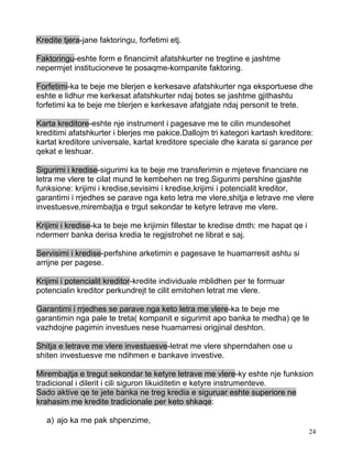 Kredite tjera-jane faktoringu, forfetimi etj.

Faktoringu-eshte form e financimit afatshkurter ne tregtine e jashtme
nepermjet institucioneve te posaqme-kompanite faktoring.

Forfetimi-ka te beje me blerjen e kerkesave afatshkurter nga eksportuese dhe
eshte e lidhur me kerkesat afatshkurter ndaj botes se jashtme gjithashtu
forfetimi ka te beje me blerjen e kerkesave afatgjate ndaj personit te trete.

Karta kreditore-eshte nje instrument i pagesave me te cilin mundesohet
kreditimi afatshkurter i blerjes me pakice.Dallojm tri kategori kartash kreditore:
kartat kreditore universale, kartat kreditore speciale dhe karata si garance per
qekat e leshuar.

Sigurimi i kredise-sigurimi ka te beje me transferimin e mjeteve financiare ne
letra me vlere te cilat mund te kembehen ne treg.Sigurimi pershine gjashte
funksione: krijimi i kredise,sevisimi i kredise,krijimi i potencialit kreditor,
garantimi i rrjedhes se parave nga keto letra me vlere,shitja e letrave me vlere
investuesve,mirembajtja e trgut sekondar te ketyre letrave me vlere.

Krijimi i kredise-ka te beje me krijimin fillestar te kredise dmth: me hapat qe i
ndermerr banka derisa kredia te regjistrohet ne librat e saj.

Servisimi i kredise-perfshine arketimin e pagesave te huamarresit ashtu si
arrijne per pagese.

Krijimi i potencialit kreditor-kredite individuale mblidhen per te formuar
potencialin kreditor perkundrejt te cilit emitohen letrat me vlere.

Garantimi i rrjedhes se parave nga keto letra me vlere-ka te beje me
garantimin nga pale te treta( kompanit e sigurimit apo banka te medha) qe te
vazhdojne pagimin investues nese huamarresi origjinal deshton.

Shitja e letrave me vlere investuesve-letrat me vlere shperndahen ose u
shiten investuesve me ndihmen e bankave investive.

Mirembajtja e tregut sekondar te ketyre letrave me vlere-ky eshte nje funksion
tradicional i dilerit i cili siguron likuiditetin e ketyre instrumenteve.
Sado aktive qe te jete banka ne treg kredia e siguruar eshte superiore ne
krahasim me kredite tradicionale per keto shkaqe:

   a) ajo ka me pak shpenzime,
                                                                                    24
 