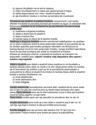 b)   siguron likuiditetin me te lart te mjeteve,
   c)   krijon shumllojshmerin e roleve per pjesemarresit e tregut,
   d)   eshte shperndaresi me i mire i rrezikut kreditor dhe
   e)   ajo transferon rrezikun e normes se kamates tek investuesit

Procedurat per zbatimin e politikes kreditore-menaxhmenti i çdo banke
afariste mundohet te percaktoj kornizat per kreditim te sigurt, te shendosh dhe
fitimprures.Çeshtjet me te rendesishme qe percaktohen me ane te kesaj
politike jane :
    a) madhesia e llogarise kreditore,
    b) afatet e deshiruara te skadimit,
    c) llojet e kredive dhe
    d) kushtet sipas te cilave do te lejohen kredite.
Madhesia e llogarise kreditore-bankat vazhdimisht ballafaqohen me qeshtjen
se ne çfare madhesie duhet ta kene potencialin kreditor te tyre,çeshtie kjo qe
ka rendesi specifike pasi kredite paraqesin aktivitetin me fitimprures te
bankes.Bankat mund ta rrisin potencialin kreditor, mirepo kreditimi tejet liberal
mund te qoj drejt humbjeve per shkak te moskthimit te kredive.
Kriteret qe vleresojne zotimet e teresishme kreditore ne krahasim me
kapacitetin kreditor jane: raporti i kredive ndaj depozitave dhe raporti i
kredive ndaj kapitalit.

Afatet e skadimit-pasi afatet e skadimit kane implikime si ne likuiditetin e
bankes afariste ashtu edhe ne rrezikun te cilit i ekspozohet eshte me rendesi
qe te formulohet nje politike e qart qe do te percaktonte shperndarjen e
pranueshme te afteve te skadimit te kredive te bankes.Sipas afatit te skadimit
kredite e bankes klasifikohen ne:
   a) kredi afatshkurter,
   b) kredi afatmesem dhe
   c) kredi afatgjate

Kredite afatshkurter-konsiderohen ato kredi afati i skadimit tet te cilave eshte
nje vit apo me pak.Ato mund te jene dy tipesh:sipas kerkeses dhe sipas
kohes.Sipas kerkeses jane ato te cilat huamarresi mund ti kthej apo kreditori
mund te kerkoj pagimin ne qdo kohe.
Sipas kohes kredite jepen per nje periudhe te percaktuar deri ne nje vit.

Kredite afatmesem-jane kredi qe e kan afatin e skadimit prej 8 deri ne 10
vjet.Nje nga llojet e kredive te tilla jan kredite konsumuese.

Kredite afatgjate-jane ato qe kane afat skadimi mbi 10 vjet.Lloji me i
zakonshem i ketyre kredive jane kredia per pasuri te patundshme.

                                                                                   25
 