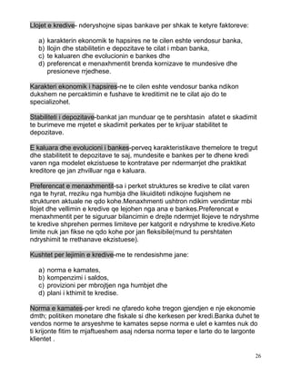 Llojet e kredive- nderyshojne sipas bankave per shkak te ketyre faktoreve:

  a)   karakterin ekonomik te hapsires ne te cilen eshte vendosur banka,
  b)   llojin dhe stabilitetin e depozitave te cilat i mban banka,
  c)   te kaluaren dhe evolucionin e bankes dhe
  d)   preferencat e menaxhmentit brenda kornizave te mundesive dhe
       presioneve rrjedhese.

Karakteri ekonomik i hapsires-ne te cilen eshte vendosur banka ndikon
dukshem ne percaktimin e fushave te kreditimit ne te cilat ajo do te
specializohet.

Stabiliteti i depozitave-bankat jan munduar qe te pershtasin afatet e skadimit
te burimeve me mjetet e skadimit perkates per te krijuar stabilitet te
depozitave.

E kaluara dhe evolucioni i bankes-perveq karakteristikave themelore te tregut
dhe stabilitetit te depozitave te saj, mundesite e bankes per te dhene kredi
varen nga modelet ekzistuese te kontratave per ndermarrjet dhe praktikat
kreditore qe jan zhvilluar nga e kaluara.

Preferencat e menaxhmentit-sa i perket struktures se kredive te cilat varen
nga te hyrat, rreziku nga humbja dhe likuiditeti ndikojne fuqishem ne
strukturen aktuale ne qdo kohe.Menaxhmenti ushtron ndikim vendimtar mbi
llojet dhe vellimin e kredive qe lejohen nga ana e bankes.Preferencat e
menaxhmentit per te siguruar bilancimin e drejte ndermjet llojeve te ndryshme
te kredive shprehen permes limiteve per katgorit e ndryshme te kredive.Keto
limite nuk jan fikse ne qdo kohe por jan fleksibile(mund tu pershtaten
ndryshimit te rrethanave ekzistuese).

Kushtet per lejimin e kredive-me te rendesishme jane:

  a)   norma e kamates,
  b)   kompenzimi i saldos,
  c)   provizioni per mbrojtjen nga humbjet dhe
  d)   plani i kthimit te kredise.

Norma e kamates-per kredi ne qfaredo kohe tregon gjendjen e nje ekonomie
dmth; politiken monetare dhe fiskale si dhe kerkesen per kredi.Banka duhet te
vendos norme te arsyeshme te kamates sepse norma e ulet e kamtes nuk do
ti krijonte fitim te mjaftueshem asaj ndersa norma teper e larte do te largonte
klientet .

                                                                             26
 