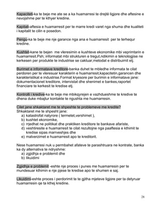 Kapaciteti-ka te beje me ate se a ka huamarresi te drejtë ligjore dhe aftesine e
nevojshme per te kthyer kredine.

Kapitali-aftesia e huamarresit per te marre kredi varet nga shuma dhe kualiteti
i kapitalit te cilin e posedon.

Pengu-ka te beje me nje garance nga ana e huamarresit per te terhequr
kredine.

Kushtet-kane te bejen me vleresimin e kushteve ekonomike mbi veprimtarin e
huamarresit.Psh; informatat mbi strukturen e tregut,ndikimin e teknologjise ne
kerkesen per produkte te industrise se caktuar,metodat e distribuimit etj.

Burimet e informatave kreditore-banka duhet te mbledhe informata te cilat
perdoren per te vleresuar karakterin e huamarresit,kapacitetin,garancen dhe
karakteristikat e industrise.Format kryesore per burimin e informatave jane:
dokumentacionet kreditore, intervistat dhe shenimet e bankes,raportet
financiare te kerkesit te kredise etj.

Kontrolli i kredive-ka te beje me mbikqyrejen e vazhdueshme te kredive te
dhena duke mbajtur kontakte te ngushta me huamarresin.

Cilet jane shkaktaret me te shpeshte te problemeve me kredite?
Shkaktaret me te shpesht jane:
   a) katastrofat natyrore ( termetet,vershimet ),
   b) kushtet ekonomike,
   c) rrjedhat ne politikat dhe praktiken kreditore te bankave afariste,
   d) veshtiresite e huamarresit te cilat rezultojne nga paaftesia e kthimit te
       kredise sipas marrveshjes dhe
   e) malverzimet e huamarresit apo te kreditorit.

Nese huamarresi nuk u permbahet afateve te parashtruara ne kontrate, banka
ka dy alternativa te ndryshme:
   a) zgjidhja e problemit dhe
   b) likuidimi

Zgjidhja e problemit -eshte nje proces i punes me huamarresin per te
mundesuar kthimin e nje pjese te kredise apo te shumen e saj.

Likuidimi-eshte proces i perdorimit te te gjitha mjeteve ligjore per ta detyruar
huamarresin qe ta kthej kredine.


                                                                                   28
 