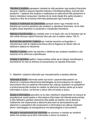 Teknikat e analizes-paraqesin metodat te cilat perdoren nga analiza financiare
siq jane; rrjedha e parave,raportet,metoda e trendit(perqindjes), burimet dhe
perdorimi i mjeteve dhe analiza e madhesise se zakonshme.Me perdorimin e
ketyre metodave nenpunesi i bankes do te verej shpejt dhe qarte situatat e
veqanta si dhe do te kerkoj informata plotesuese nga huamarresi.

Analiza e madhesise se zakonshme-paraqet njeren nga metodat me te
thjeshta qe mund te perdoren per analizen e raporteve financiare, ne te cilen
te gjitha zerat shprehen si perqindie e manjitudes themelore.

Metoda e trendit-shitjes-kjo metode merr si vit baze vitin me te hershem per te
cilin eshte dorzuar raporti financiar dhe çdo zeri ia cakton vleren 100 %.

Burimet dhe perdorimi i mjeteve-kjo metode bazohet ne llogaritjen e
ndryshimeve neto te mjeteve,burimeve dhe te llogarive te vleres neto ne
bilancet e datave te ndryshme.

Rrjedha e parase-eshte nje teknike e vlefshme per analizen kreditore e cila
bazohet ne te ardhurat e planifikuara.

Analiza e raporteve-qellimi i kesaj analize eshte qe te ndriqoj marrdhenjet e
brendshme ne mes te shifrave te prezantuara ne raportet financiare.




V. Ndertimi i sistemit informativ per menaxhmentin e bankes afariste

Informata si burim-informata eshte nje burim i pazevendesueshem ne
afarizmin e bankave.Ndryshimet teknologjike ne komunikacion,ne mjetet e
komunikimit dhe ne sistemet informative kan ndikuar dukshem ne perballimin
e konkurrences.Me rendesi te madhe ne afarizmin bankar eshte qe ta kemi
informaten e duhur, ne formen e duhur dhe ne kohen e duhur.

Epoka e informatave-periudha ne te cilen ndodhemi shpeshherë ne menyre te
popullarizuar quhet epoke e informatave.Informatat mbi klientet,konkurrentet,
si dhe faktoret e jashtem ekonomik dhe politik se bashku me te dhenat e
hollsishme mbi shpenzimet e afarizmit jane bere te domosdoshme per
afarizmin e sukseshem.Ne revolucionin e informatave ka ndikuar dukshem
afrimi i teknologjise se kompjutereve me tekonologjine e komunikimit.

Nevojat e menaxhmentit per informata-ne procesin e marrjes se vendimit
eshte me rendesi qe te kemi informaten e duhur ne kohen e
                                                                                29
 