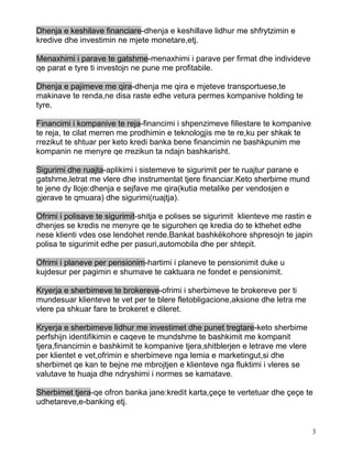 Dhenja e keshilave financiare-dhenja e keshillave lidhur me shfrytzimin e
kredive dhe investimin ne mjete monetare,etj.

Menaxhimi i parave te gatshme-menaxhimi i parave per firmat dhe individeve
qe parat e tyre ti investojn ne pune me profitabile.

Dhenja e pajimeve me qira-dhenja me qira e mjeteve transportuese,te
makinave te renda,ne disa raste edhe vetura permes kompanive holding te
tyre.

Financimi i kompanive te reja-financimi i shpenzimeve fillestare te kompanive
te reja, te cilat merren me prodhimin e teknologjis me te re,ku per shkak te
rrezikut te shtuar per keto kredi banka bene financimin ne bashkpunim me
kompanin ne menyre qe rrezikun ta ndajn bashkarisht.

Sigurimi dhe ruajta-aplikimi i sistemeve te sigurimit per te ruajtur parane e
gatshme,letrat me vlere dhe instrumentat tjere financiar.Keto sherbime mund
te jene dy lloje:dhenja e sejfave me qira(kutia metalike per vendosjen e
gjerave te qmuara) dhe sigurimi(ruajtja).

Ofrimi i polisave te sigurimit-shitja e polises se sigurimit klienteve me rastin e
dhenjes se kredis ne menyre qe te sigurohen qe kredia do te kthehet edhe
nese klienti vdes ose lendohet rende.Bankat bashkëkohore shpresojn te japin
polisa te sigurimit edhe per pasuri,automobila dhe per shtepit.

Ofrimi i planeve per pensionim-hartimi i planeve te pensionimit duke u
kujdesur per pagimin e shumave te caktuara ne fondet e pensionimit.

Kryerja e sherbimeve te brokereve-ofrimi i sherbimeve te brokereve per ti
mundesuar klienteve te vet per te blere fletobligacione,aksione dhe letra me
vlere pa shkuar fare te brokeret e dileret.

Kryerja e sherbimeve lidhur me investimet dhe punet tregtare-keto sherbime
perfshijn identifikimin e caqeve te mundshme te bashkimit me kompanit
tjera,financimin e bashkimit te kompanive tjera,shitblerjen e letrave me vlere
per klientet e vet,ofrimin e sherbimeve nga lemia e marketingut,si dhe
sherbimet qe kan te bejne me mbrojtjen e klienteve nga fluktimi i vleres se
valutave te huaja dhe ndryshimi i normes se kamatave.

Sherbimet tjera-qe ofron banka jane:kredit karta,çeçe te vertetuar dhe çeçe te
udhetareve,e-banking etj.


                                                                                 3
 