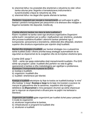 b) shenimet lidhur me produktet dhe sherbimet e ndryshme te cilat i ofron
   banka sikurse jane: llogarite e transaksioneve,instrumentet e
   kursimit,kredite e llojve te ndryshme etj. Dhe
c) shenimet lidhur me deget dhe njesite afariste te bankes.

Perdorimi i kopjuterit per nevojat e menaxhmentit-sot pothuajse te gjitha
bankat i perdorin kompjuteret per perpunimin e te dhenave dhe mbajtjen e
llogarive kontabile mbi depozitat, kredite.etj.


Ç’eshte afarizmi bankar me vlere te larte kualitative ?
Krijimi i kualitetit ne banka varet nga struktura organizative.Organizimi
eshte kusht i nevojshem por jo edhe i mjaftueshem per sherbime, produkte
dhe procese kualitative.Kualiteti i afarizmit bankar perbehet nga 3
komponente: persosmeria e brendshme, efektiviteti dhe efikasiteti, sherbimi
superior dhe struktura organizative per orjentim drejt kualitetit.

Bankat dhe strategjia e kualitetit- per bankat strategjia me e sukseshme
eshte kualiteti.Duke i dhene prioritet kesaj strategjie automatikisht do te
sigurohet se shpenzimet do te zvoglohen dhe do te krijohen sherbime tjera.

Ç’eshte QVE qasja ?
 QVE – eshte nje qasje sistematike drejt menaxhmentiti kualitativ. Pra QVE
eshte nje program i plote i kualitetit dhe perfshin ne vete te gjitha
operacionet e bankes si dhe metodologjine per zgjidhjen e problemeve.
Ekzistojne 3 komponente kryesore te QVE-s :
a) kostoja e kualitetit,
b) organizimi i kualitetit dhe
c) kualiteti i sherbimeve per klientet.

Kostoja e kualitetit-ekzistojne dy lloje te kostos se kualitetit;kostoja “e mire”
dhe kostoja “e keqe”.Kostoja e keqe ka te beje me kryerjen e puneve ne
menyre te gabueshme dhe te serishme, inspektimi dhe korrigjimi i
defekteve etj.Shpenzimet e mira paraqesin shumen qe eshte shpenzuar
per tu siguruar se shpenzimet e ofruara jane ne pajtim me kerkesat e
klienteve.

Organizimi per kualitet-gjate organizimit per kualitet duhet pasur parasysh
3 nivele te organizimit:
a) strukturen organizative te bankes,
b) infrastrukturen e programit te kualitetit dhe
c) strukturen e kualitetit.

                                                                               31
 