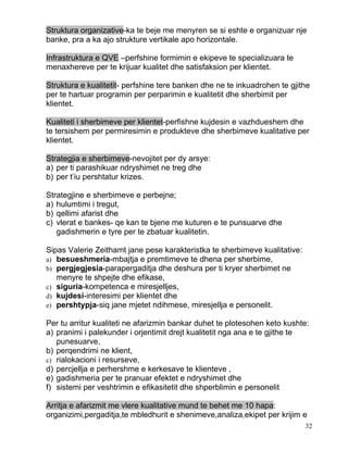 Struktura organizative-ka te beje me menyren se si eshte e organizuar nje
banke, pra a ka ajo strukture vertikale apo horizontale.

Infrastruktura e QVE –perfshine formimin e ekipeve te specializuara te
menaxhereve per te krijuar kualitet dhe satisfaksion per klientet.

Struktura e kualitetit- perfshine tere banken dhe ne te inkuadrohen te gjithe
per te hartuar programin per perparimin e kualitetit dhe sherbimit per
klientet.

Kualiteti i sherbimeve per klientet-perfishne kujdesin e vazhdueshem dhe
te tersishem per permiresimin e produkteve dhe sherbimeve kualitative per
klientet.

Strategjia e sherbimeve-nevojitet per dy arsye:
a) per ti parashikuar ndryshimet ne treg dhe
b) per t’iu pershtatur krizes.

Strategjine e sherbimeve e perbejne;
a) hulumtimi i tregut,
b) qellimi afarist dhe
c) vlerat e bankes- qe kan te bjene me kuturen e te punsuarve dhe
   gadishmerin e tyre per te zbatuar kualitetin.

Sipas Valerie Zeithamt jane pese karakteristka te sherbimeve kualitative:
a) besueshmeria-mbajtja e premtimeve te dhena per sherbime,
b) pergjegjesia-parapergaditja dhe deshura per ti kryer sherbimet ne
   menyre te shpejte dhe efikase,
c) siguria-kompetenca e miresjelljes,
d) kujdesi-interesimi per klientet dhe
e) pershtypja-siq jane mjetet ndihmese, miresjellja e personelit.

Per tu arritur kualiteti ne afarizmin bankar duhet te plotesohen keto kushte:
a) pranimi i palekunder i orjentimit drejt kualitetit nga ana e te gjithe te
   punesuarve,
b) perqendrimi ne klient,
c) rialokacioni i resurseve,
d) percjellja e perhershme e kerkesave te klienteve ,
e) gadishmeria per te pranuar efektet e ndryshimet dhe
f) sistemi per veshtrimin e efikasitetit dhe shperblimin e personelit

Arritja e afarizmit me vlere kualitative mund te behet me 10 hapa:
organizimi,pergaditja,te mbledhurit e shenimeve,analiza,ekipet per krijim e
                                                                            32
 