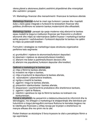 vleres,planet e aksioneve,zbatimi,veshtrimi,shperblimet dhe mirenjohjet
dhe vazhdimi i proqesit.

VII. Marketingu financiar dhe menaxhmenti i financave te bankave afariste

Marketingu financiar-duhet te niset nga funksioni i parase dhe i kapitalit
duke u bere pjese integrale e funksionit te teresishem financiar dhe
politikes zhvillimore ne sistemin bankar,modernizimit dhe efikasitetit.

Marketingu bankar- paraqet nje qasje moderne ndaj afarizmit te bankes
sipas modelit te tregut,si institucion financiar per financimin e zhvillimit
ekonomik dhe rritjes se ndermarrjeve.Qellimi kryesor i marketingut bankar
eshte perparimi i vazhdueshem i funksionit depozitar te bankes me qellim
te rritjes se potencialit kreditor.

Formulimi i strategjise se marketingut sipas struktures organizative
perfshine keto segmente:

a)   grumbullimi i mjeteve te ekonomise(funksioni depozitar)
b)   plasmani i mjeteve ne ekonomi(funksioni kreditor),
c)   afarizmi me boten e jashtme(funksioni devizor) dhe
d)   afarizmi me popullsine( funksioni depozitar dhe kreditor)

Qellimet e marketingut te bankes jane:
a) rritja e fitimit te bankes afariste,
b) investimi ne rritjen e bankes,
c) rritja e kvantumit te depozitave te bankes afariste,
d) racionalizimi i plasmaneve kreditore,
e) ngritja e imazhit te bankes,
f) zgjerimi i tregut te bankes afariste,
g) prezantimi nderkombetar i bankes afariste,
h) ekspansioni i asortimentit te produkteve dhe sherbimeve bankare,
i) zgjerimi i rrjetit te filialave,
j) ndertimi i qendrave te reja te fitimit te bankes ne krahasim me
   konkurrencen.
Forcat e ndryshimit-me perparimin e telekomunikacionit,te informimit dhe te
teknologjise, me shfaqjen e marketingut te drejtperdrejte dhe teknikave per
hulumtimin e tregut,derregullimi,normave fluktuive te kamates,tregjeve me
te nderlikuara financiare u shfaq nevoja per kryerjen e sherbimeve ne
menyre efikase dhe me qmim me te ulet.

Porteri thekson se ekzistojne 5 forca kryesore te cilat e percaktojne fitimin e
nje veprimtarie:
                                                                             33
 