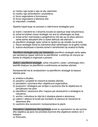 a)   rreziku nga hyrjet e reja ne ate veprimtari,
b)   rreziku nga zevendesimi i produkteve,
c)   forca negociatore e furnizuesve,
d)   forca negociatore e bleresve dhe
e)   intenziteti i rivalitetit.

Gjashte hapat kyqe ne procesin e ndërrimeve strategjike jane:

a) krijimi i mendimit te ri dinamik,inovativ,te orjentuar drejt ndryshimeve,
b) duhet te krijohet vizioni strategjik me ane te udheheqjes se drejt,
c) duhet arritur marrveshja e pergjithshme mbi ate se ne qfare afarizmi
   eshte banka aktualisht dhe si duhet definuar ate afarizem,
d) planifikimi strategjik vjetor duhet te ngritet ne nje shkalle me te larte,
e) fokusi strategjik duhet te orjentohet drejt udheheqjes ne te gjitha nivelet,
f) kultura ekzistuese e bankes duhet ti nenshtrohet nje analize te thelle.

Planifikimi strategjik-çeles per eksistence-planifikimi strategjik eshte qeles
per ekzistence ngase ndihmon te planifikohet e ardhmja ne menyre qe
banka te mbijetoj si organizat e pavarur.

Qellimi i planifikimit strategjik- eshte inkuadrimi i plote i udheheqjes dhe i
keshillit drejtues ne planifikimin e ardhmerise se bankes afariste.

Komponentet me te rendesishem ne planifikimin strategjik te bakave
afariste jane:

a)   analiza e situates,
b)   perpilimi i projektiti te misionit te bankes afariste,
c)   percaktimi i synimeve dhe i objektivave organizative,
d)   propozimi i strategjive per arritjen e synimeve dhe te objektivave te
     percaktuara me pare,
e)   identifikimi i aksioneve dhe i hapave per ekzekutimin e strategjive te
     ndryshme,
f)   emrimi i individeve te cilet do ti zbatojne planet e aksioneve,
g)   caktimi i afateve te fundit per komletim te planeve te ndryshme te
     aksioneve dhe
h)   veshtrimi dhe revizionimi i komponenteve te planit.

Percaktimi i objektivave dhe synimeve-duhet te orjentohemi ne ato synime
dhe objektiva qe jane me prioritare.Synimet dhe objektivat ndahen ne 3
kategori:
a) financiare,
                                                                                 34
 