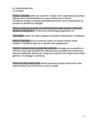 b) menaxheriale dhe
c) te tregut.

Analiza e situates-eshte nje hulumtim i thuket i tere veprimtarise se bankes
afariste dhe te karakteristikave te saj,te problemeve si dhe te
mundesive.Analiza e situates paraqetkomponentin me te rendesishem ne
procesin e planifikimit strategjik.

Rritja e rendesise se tregut per bankat afariste eshte rezultat i ndikimit te
forcave te ndryshme si: konkurrenca,tekonologjia,legjislacioni et.

Teknologjia-ndikon ne rritjen e gjasave te bankave afariste per te mbijetuar.

Ndikimi rregullator-forca e fundit qe ndikon ne bankat afariste eshte
problemi i rregullimit nga ana e qeverise dhe legjislacionit.

Caktimi i qmimeve per produkte dhe sherbime-strategjia per percaktimin e
qmimeve varet nga perceptimet e klienteve per produktet dhe sherbimet e
caktuara.Gjithashtu aftesia per ti paguar provizionet dhe shpenzimet ndikon
gjithmon ne strategjin e qmimeve.


Promovimi dhe imazhi publik-bankat zakonisht perdorin televizionin dhe
mediumet tjera per promovimin e tyre ne publik.




                                                                                35
 