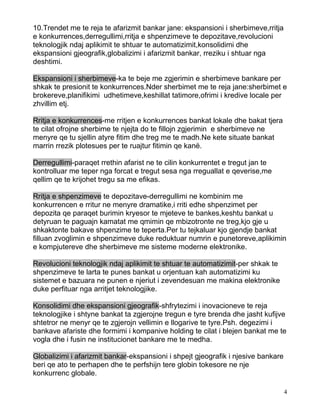 10.Trendet me te reja te afarizmit bankar jane: ekspansioni i sherbimeve,rritja
e konkurrences,derregullimi,rritja e shpenzimeve te depozitave,revolucioni
teknologjik ndaj aplikimit te shtuar te automatizimit,konsolidimi dhe
ekspansioni gjeografik,globalizimi i afarizmit bankar, rreziku i shtuar nga
deshtimi.

Ekspansioni i sherbimeve-ka te beje me zgjerimin e sherbimeve bankare per
shkak te presionit te konkurrences.Nder sherbimet me te reja jane:sherbimet e
brokereve,planifikimi udhetimeve,keshillat tatimore,ofrimi i kredive locale per
zhvillim etj.

Rritja e konkurrences-me rritjen e konkurrences bankat lokale dhe bakat tjera
te cilat ofrojne sherbime te njejta do te fillojn zgjerimin e sherbimeve ne
menyre qe tu sjellin atyre fitim dhe treg me te madh.Ne kete situate bankat
marrin rrezik plotesues per te ruajtur fitimin qe kanë.

Derregullimi-paraqet rrethin afarist ne te cilin konkurrentet e tregut jan te
kontrolluar me teper nga forcat e tregut sesa nga rreguallat e qeverise,me
qellim qe te krijohet tregu sa me efikas.

Rritja e shpenzimeve te depozitave-derregullimi ne kombinim me
konkurrencen e rritur ne menyre dramatike,i rriti edhe shpenzimet per
depozita qe paraqet burimin kryesor te mjeteve te bankes,keshtu bankat u
detyruan te paguajn kamatat me qmimin qe mbizotronte ne treg,kjo gje u
shkaktonte bakave shpenzime te teperta.Per tu tejkaluar kjo gjendje bankat
filluan zvoglimin e shpenzimeve duke reduktuar numrin e punetoreve,aplikimin
e kompjutereve dhe sherbimeve me sisteme moderne elektronike.

Revolucioni teknologjik ndaj aplikimit te shtuar te automatizimit-per shkak te
shpenzimeve te larta te punes bankat u orjentuan kah automatizimi ku
sistemet e bazuara ne punen e njeriut i zevendesuan me makina elektronike
duke perfituar nga arritjet teknologjike.

Konsolidimi dhe ekspansioni gjeografik-shfrytezimi i inovacioneve te reja
teknologjike i shtyne bankat ta zgjerojne tregun e tyre brenda dhe jasht kufijve
shtetror ne menyr qe te zgjerojn vellimin e llogarive te tyre.Psh. degezimi i
bankave afariste dhe formimi i kompanive holding te cilat i blejen bankat me te
vogla dhe i fusin ne institucionet bankare me te medha.

Globalizimi i afarizmit bankar-ekspansioni i shpejt gjeografik i njesive bankare
beri qe ato te perhapen dhe te perfshijn tere globin tokesore ne nje
konkurrenc globale.

                                                                                   4
 