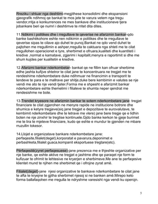 Rreziku i shtuar nga deshtimi-megjithese konsolidimi dhe ekspansioni
gjeografik ndihmoj qe bankat te mos jete te varura vetem nga tregu
vendor,rritja e konkurrences ne mes bankave dhe institucioneve tjera
jobankare beri qe numri i deshtimve te rritet dita dites.

11.Ndikimi i politikes dhe i rregullave te qeverise ne afarizmin bankar-qdo
banke bashëkohore eshte nen ndikimin e politikes dhe te rregullave te
qeverise sipas te cilave ajo duhet te punoj.Bankat ne qdo vend duhet te
pajtohen me rregullimin e ashper,rregulla te caktuara nga shteti me te cilat
rregullohen operacionet e tyre, sherbimet e ofruara,kualiteti dhe kuantiteti i
kredive ,normat e kamatave, zgjerimi i kapitalit,menyra e raportimit si dhe me
shum kujdes per kualitetin e kredive.

12.Afarizmi bankar nderkombetar- bankat qe ne fillim kan ofruar sherbime
edhe jashta kufijve shtetror te cilat jane te koncentruara ne tregjet me te
rendeshime nderkombetare duke ndihmuar ne financimin e transporit te
lendeve te para e te mallrave per shitje,duke bere kembimin e valutes se nje
vendi me ato te nje vendi tjeter.Forma me e shpesht e afarizmit bankar
nderkombetare eshte themelimi i filialeve te shumta neper qendrat me
rendesishme ne bote.

13.Trendet kryesore ne afarizmin bankar te sotem nderkombetare jane: tregjet
financiare te cilat zgjerohen ne menyre rapide ne institucione botrore dhe
shumica e ketyre tregjeve(siq jane tregjet e depozitave te eurovalutave, te
kembimit nderkombetare dhe te letrave me vlere) jane bere tregje qe e lidhin
boten ne nje zinxhir te tregtise kontinuele.Gjdo banke kerkon te gjeje burimet
me te lira te mjeteve financiare, kudo qe eshte e mundur te gjenden ne mbare
rruzullin tokesor.

14.Llojet e organizatave bankare nderkombetare jane:
perfaqesite,filialet(deget),korporatat e pavarura,deponimet e
perbashketa,filialet guaca,kompanit eksportuese tregtare(etc).

Përfaqesitë(zyret perfaqesuese)-jane prezenca me e thjeshte organizative per
nje banke, qe eshte aktive ne tregjet e jashtme dhe qe paraqet nje form te
kufizuar te ofrimit te lehtesive ne kryerjen e sherbimeve.Me ane te perfaqesive
klientet mund te njihen me sherbimet qe i ofrojne zyrat amë.

Filialet(deget)-jane njesi organizative te bankave nderkombetare te cilat jane
te afta te kryejne te gjitha sherbimet njesoj si ne banken amë.Mirepo keto
forma ballafaqohen me rregulla te ndryshme varesisht nga vendi ku operojn.


                                                                                 5
 