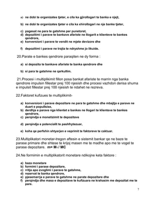 a) ne dobi te organizates tjeter, e cila ka gjirollogari te banka e njejt,

   b) ne dobi te organizates tjeter e cila ka xhirollogari ne nje banke tjeter,

   c) pagesat ne para te gatshme per punetoret,
   d) depozitimi i parave te bankave afariste ne llogarit e klienteve te bankes
      qendrore,
   e) konversioni i parave te vendit ne mjete devizore dhe

   f) depozitimi i parave ne trajta te ndryshme jo likuide.

20.Parate e bankes qendrore paraqiten ne dy forma :

   a) si depozita te bankave afariste te banka qendrore dhe

   b) si para te gatshme ne qarkullim.

 21.Procesi i multiplikimit fillon posa bankat afariste te marrin nga banka
qendrore impulsin fillestar prej 100 njesish dhe procesi vazhdon derisa shuma
e impulsit fillestar prej 100 njesish te ndahet ne rezreva.

22.Faktoret kufizues te multiplikimit-

   a) konversioni i parave depozitare ne para te gatshme dhe mbajtja e parave ne
      duart e popullsise,
   b) derdhja e parave nga klientet e bankes ne llogari te klienteve te bankes
      qendrore,
   c) perqindja e monetizimit te depozitave

   d) perqindja e potencialit te pashfrytezuar,

   e) koha qe perfshin shtyerjen e veprimit te faktoreve te caktuar.

23.Multiplikatori monetar-tregon aftesin e sistemit bankar qe ne baze te
parase primare dhe shtese te krijoj masen me te madhe apo me te vogel te
parase depozitare. m= M1 / MC

24.Ne formimin e multiplikatorit monetare ndikojne keta faktore :

   a)   baza monetare
   b)   formimi i parase depozitare,
   c)   rritja apo zvoglimi i parave te gatshme,
   d)   rezervat te banka qendrore,
   e)   pjesemarrja e parave te gatshme ne parate depozitare dhe
   f)   perqindja dhe masa e depozitave te kufizuara ne krahasim me depozitat me te
        pare.
                                                                                      7
 
