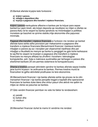 25.Bankat afariste kryejne keto funksione :

   a) krijimi i parave,
   b) mbajtja e depozitave dhe
   c) kryerja e pagesave dhe transferi i mjeteve financiare.

Krijimi i parave-nenkuptone aftesine e bankes per te krijuar para sepse
bankat kur japin kredi, ato krijojn depozita qe rezultojne ne rritjen e ofertes se
parave.Ketu rol te veqant ka banka qendrore ne mirembajtjen e politikes
monetare qe bazohet ne qmime stabile,rritje ekonomike dhe papunesi
minimale.

Pagesat dhe transferi i mjeteve financiare-si funksion me rendesi qe bankat
afariste kane eshte edhe provisioni per mekanizimin e pagesave dhe
transferin e mjeteve financiare.Menaxhmenti financiar i bankave kerkon
mbajtjen e parave aq sa i nevojiten per shpenzimet rrjedhese dhe per
mbajtjen e likuditetit,ne menyre qe banka tu pergjigjet ne gjdo kohe kerkesave
te saj.Rol te veqant ne kryerjen e pagesave dhe transferin e mjeteve
financiare ne menyre efikase ka zhvillimi i hovshem i teknologjise
kompjuterike, psh, futja e makinave auotmatike per terheqjen e parave dhe
sherbimet bankare 24 ore permes sistemeve te kompjuterizuara.

Dhenia e kredive-paraqet aktivitetin qendror te bankes afariste sepse kredite
jane burimi kryesor i te ardhuarve te bankes. Permes kredive mund te
financohen te gjitha aktivitetet prodhuese ne tere ekonomine.

26.Menaxhmenti financiar i nje banke afariste eshte nje proces ne te cilin
menaxheri financiar i nje banke percjelle tregjet e kapitalit dhe operacionet
financiare te bankes duke blere dhe shitur pasuri dhe aktivë me qellim te
rritjes se vleres se pasurise se bankes.

27.Qdo vendim financiar permban ne vete tre faktor te rendesishem:

   a) paratë
   b) kohen dhe
   c) rrezikun


28.Menaxheri financiar duhet te marre tri vendime me rendesi:




                                                                                     8
 