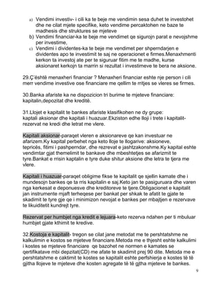 a) Vendimi investiv- i cili ka te beje me vendimin sesa duhet te investohet
      dhe ne cilat mjete specifike, keto vendime percaktohen ne baze te
      madhesis dhe struktures se mjeteve
   b) Vendimi financiar-ka te beje me vendimet qe sigurojn parat e nevojshme
      per investime,
   c) Vendimi i dividentes-ka te beje me vendimet per shperndarjen e
      dividentes apo te investimit te saj ne operacionet e firmes.Menaxhmenti
      kerkon ta investoj ate per te siguruar fitim me te madhe, kurse
      aksionaret kerkojn ta marrin si rezultat i investimeve te bera ne aksione.

29.Ç’është menaxheri financiar ? Menaxheri financiar eshte nje person i cili
merr vendime investive ose financiare me qellim te rritjes se vleres se firmes.

30.Banka afariste ka ne dispozicion tri burime te mjeteve financiare:
kapitalin,depozitat dhe kreditë.

31.Llojet e kapitalit te bankes afariste klasifikohen ne dy grupe:
kaptali aksionar dhe kapitali i huazuar.Ekziston edhe lloji i trete i kapitalit-
rezervat ne kredi dhe letrat me vlere.

Kapitali aksionar-paraqet vleren e aksionareve qe kan investuar ne
afarizem.Ky kapital perbehet nga keto lloje te llogarive: aksioneve,
tepricës, fitimi i pashperndar, dhe rezrevat e jashtzakonshme.Ky kapital eshte
vendimtar gjat themelimit te bankave dhe mbeshtetjes se afarizmit te
tyre.Bankat e rrisin kaptalin e tyre duke shitur aksione dhe letra te tjera me
vlere.

Kapitali i huazuar-paraqet obligime fikse te kapitalit qe sjellin kamate dhe i
mundesojn bankes qe ta rris kapitalin e saj.Keto jan te pasiguruara dhe varen
nga kerkesat e deponuesve dhe kreditoreve te tjere.Obligacionet e kapitalit
jan instrumente mjaft terheqese per bankat per shkak te afatit te gjate te
skadimit te tyre gje qe i minimizon nevojat e bankes per mbajtjen e rezervave
te likuiditetit kundrejt tyre.

Rezervat per humbjet nga kredit e lejuara-keto rezerva ndahen per ti mbuluar
humbjet gjate kthimit te kredive.

32.Kostoja e kapitalit- tregon se cilat jane metodat me te pershtatshme ne
kalkulimin e kostos se mjeteve financiare.Metoda me e thjesht eshte kalkulimi
i kostes se mjeteve financiare qe bazohet ne normen e kamates se
qertifikatave mbi depzitat(CD) me afate te skadimit prej 90 dite. Metoda me e
pershtatshme e caktimit te kostes se kapitalit eshte perfshierja e kostes të të
gjitha llojeve te mjeteve dhe kosten agregate të të gjtha mjeteve te bankes.
                                                                                   9
 