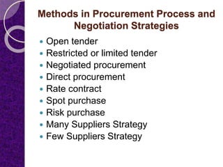 Methods in Procurement Process and
Negotiation Strategies
 Open tender
 Restricted or limited tender
 Negotiated procurement
 Direct procurement
 Rate contract
 Spot purchase
 Risk purchase
 Many Suppliers Strategy
 Few Suppliers Strategy
 