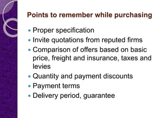 Points to remember while purchasing
 Proper specification
 Invite quotations from reputed firms
 Comparison of offers based on basic
price, freight and insurance, taxes and
levies
 Quantity and payment discounts
 Payment terms
 Delivery period, guarantee
 