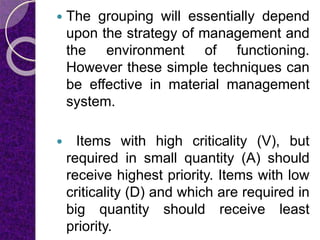  The grouping will essentially depend
upon the strategy of management and
the environment of functioning.
However these simple techniques can
be effective in material management
system.
 Items with high criticality (V), but
required in small quantity (A) should
receive highest priority. Items with low
criticality (D) and which are required in
big quantity should receive least
priority.
 