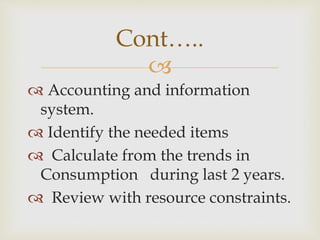 
 Accounting and information
system.
 Identify the needed items
 Calculate from the trends in
Consumption during last 2 years.
 Review with resource constraints.
Cont…..
 