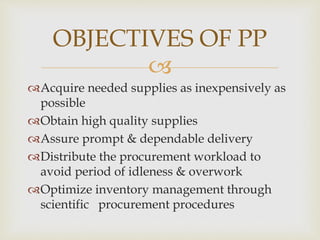 
Acquire needed supplies as inexpensively as
possible
Obtain high quality supplies
Assure prompt & dependable delivery
Distribute the procurement workload to
avoid period of idleness & overwork
Optimize inventory management through
scientific procurement procedures
OBJECTIVES OF PP
 