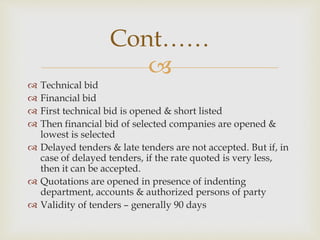 
 Technical bid
 Financial bid
 First technical bid is opened & short listed
 Then financial bid of selected companies are opened &
lowest is selected
 Delayed tenders & late tenders are not accepted. But if, in
case of delayed tenders, if the rate quoted is very less,
then it can be accepted.
 Quotations are opened in presence of indenting
department, accounts & authorized persons of party
 Validity of tenders – generally 90 days
Cont……
 