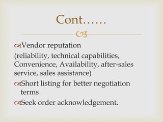 
Vendor reputation
(reliability, technical capabilities,
Convenience, Availability, after-sales
service, sales assistance)
Short listing for better negotiation
terms
Seek order acknowledgement.
Cont……
 