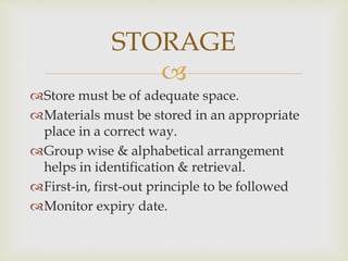 
Store must be of adequate space.
Materials must be stored in an appropriate
place in a correct way.
Group wise & alphabetical arrangement
helps in identification & retrieval.
First-in, first-out principle to be followed
Monitor expiry date.
STORAGE
 