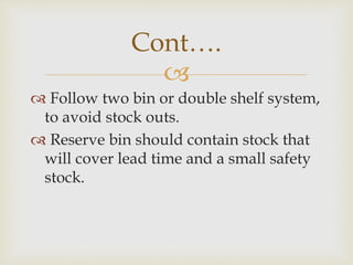 
 Follow two bin or double shelf system,
to avoid stock outs.
 Reserve bin should contain stock that
will cover lead time and a small safety
stock.
Cont….
 