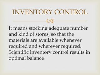 
It means stocking adequate number
and kind of stores, so that the
materials are available whenever
required and wherever required.
Scientific inventory control results in
optimal balance
INVENTORY CONTROL
 