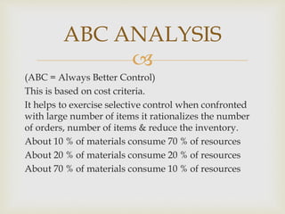 
(ABC = Always Better Control)
This is based on cost criteria.
It helps to exercise selective control when confronted
with large number of items it rationalizes the number
of orders, number of items & reduce the inventory.
About 10 % of materials consume 70 % of resources
About 20 % of materials consume 20 % of resources
About 70 % of materials consume 10 % of resources
ABC ANALYSIS
 