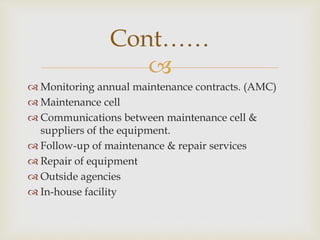 
 Monitoring annual maintenance contracts. (AMC)
 Maintenance cell
 Communications between maintenance cell &
suppliers of the equipment.
 Follow-up of maintenance & repair services
 Repair of equipment
 Outside agencies
 In-house facility
Cont……
 