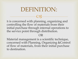 
It is concerned with planning, organizing and
controlling the flow of materials from their
initial purchase through internal operations to
the service point through distribution.
OR
Material management is a scientific technique,
concerned with Planning, Organizing &Control
of flow of materials, from their initial purchase
to destination.
DEFINITION:
 
