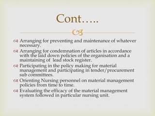 
 Arranging for preventing and maintenance of whatever
necessary.
 Arranging for condemnation of articles in accordance
with the laid down policies of the organisation and a
maintaining of lead stock register.
 Participating in the policy making for material
management and participating in tender/procurement
sub committees.
 Orienting Nursing personnel on material management
policies from time to time.
 Evaluating the efficacy of the material management
system followed in particular nursing unit.
Cont…..
 