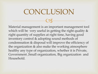 
Material management is an important management tool
which will be very useful in getting the right quality &
right quantity of supplies at right time, having good
inventory control & adopting sound methods of
condemnation & disposal will improve the efficiency of
the organization & also make the working atmosphere
healthy any type of organization, whether it is Private,
Government ,Small organization, Big organization and
Household.
CONCLUSION
 
